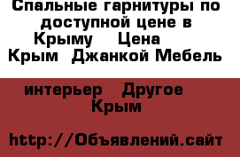 Спальные гарнитуры по доступной цене в Крыму. › Цена ­ 1 - Крым, Джанкой Мебель, интерьер » Другое   . Крым